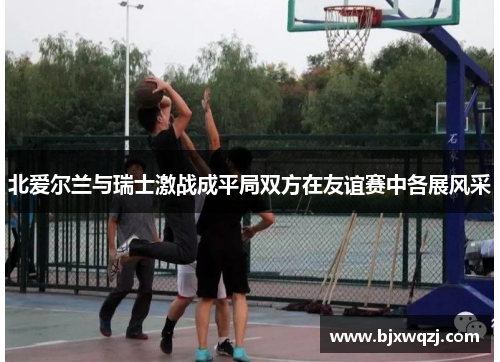 北爱尔兰与瑞士激战成平局双方在友谊赛中各展风采