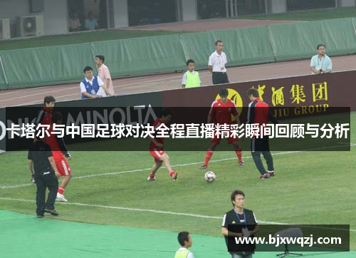 卡塔尔与中国足球对决全程直播精彩瞬间回顾与分析