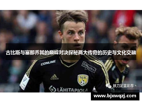 古比斯与塞那乔其的巅峰对决探秘两大传奇的历史与文化交融