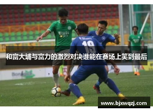 和富大埔与富力的激烈对决谁能在赛场上笑到最后