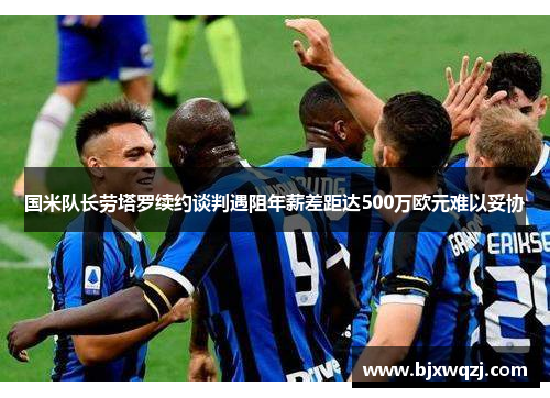 国米队长劳塔罗续约谈判遇阻年薪差距达500万欧元难以妥协