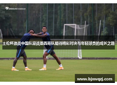 土伦杯激战中国队迎战墨西哥队期待精彩对决与年轻球员的成长之路