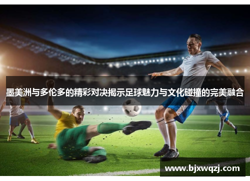 墨美洲与多伦多的精彩对决揭示足球魅力与文化碰撞的完美融合