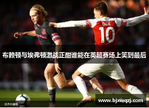 布赖顿与埃弗顿激战正酣谁能在英超赛场上笑到最后