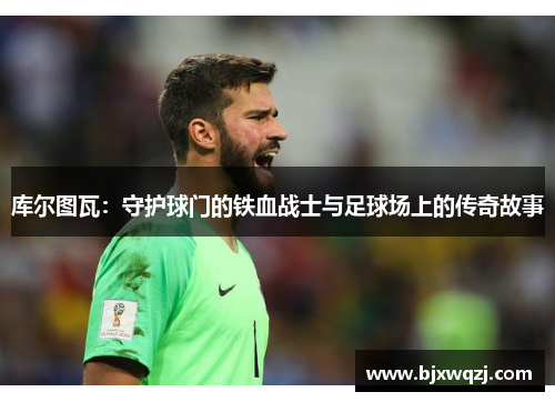 库尔图瓦：守护球门的铁血战士与足球场上的传奇故事